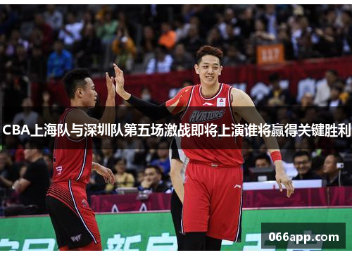 CBA上海队与深圳队第五场激战即将上演谁将赢得关键胜利