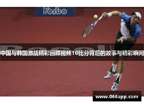 中国与韩国激战精彩回顾视频10比分背后的故事与精彩瞬间